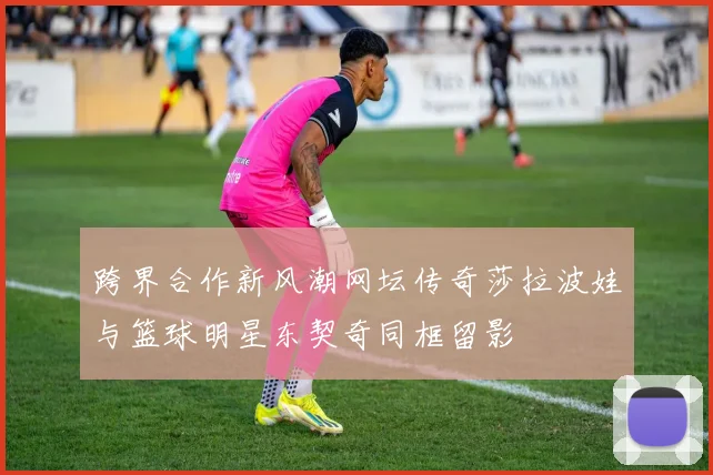 跨界合作新风潮网坛传奇莎拉波娃与篮球明星东契奇同框留影