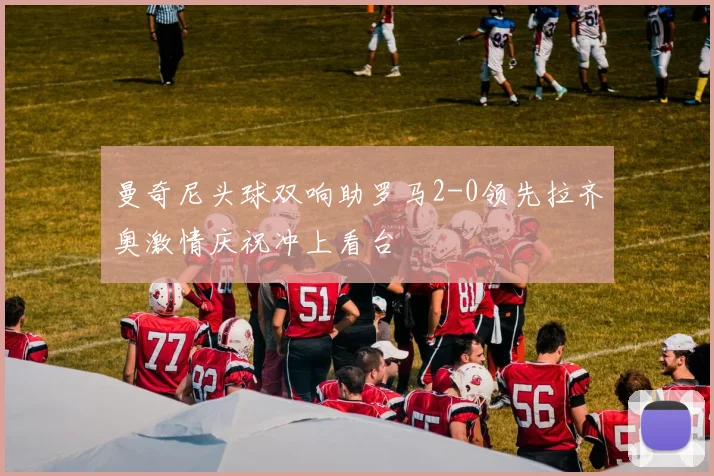 曼奇尼头球双响助罗马2-0领先拉齐奥激情庆祝冲上看台