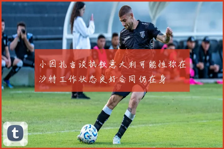 小因扎吉谈执教意大利可能性称在沙特工作状态良好合同仍在身