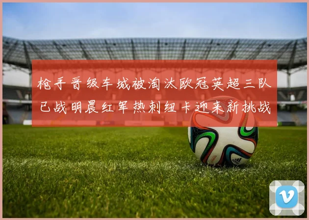 枪手晋级车城被淘汰欧冠英超三队已战明晨红军热刺纽卡迎来新挑战