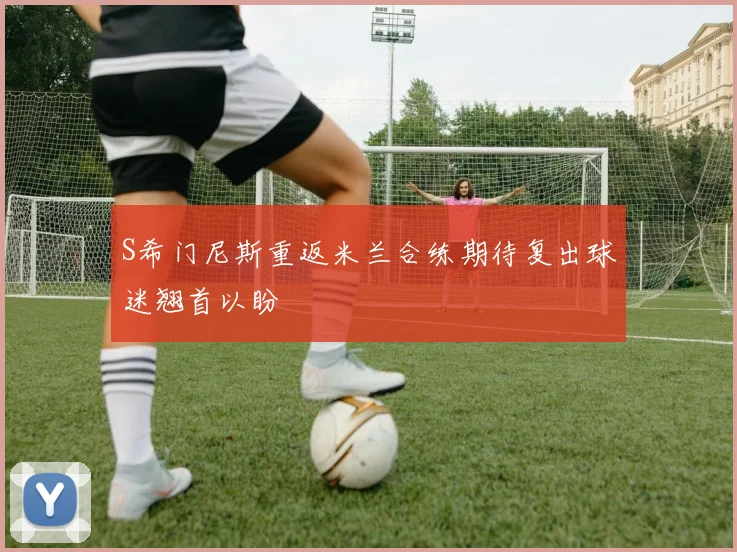 S希门尼斯重返米兰合练期待复出球迷翘首以盼