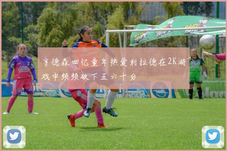 亨德森回忆童年热爱利拉德在2K游戏中频频砍下五六十分