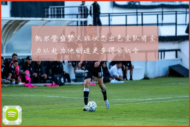 凯尔登盛赞文班状态出色全队将全力以赴为他创造更多得分机会