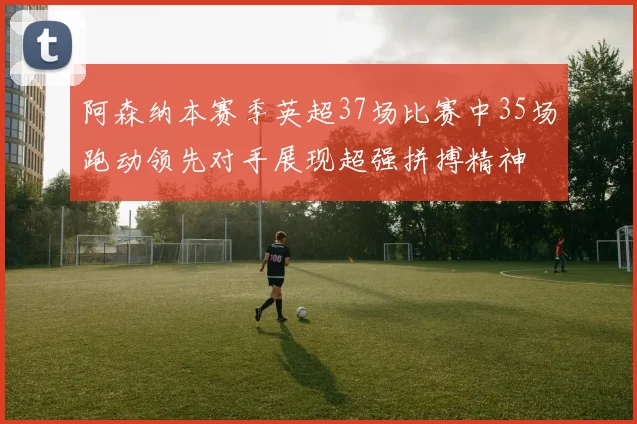 阿森纳本赛季英超37场比赛中35场跑动领先对手展现超强拼搏精神