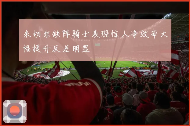 米切尔缺阵骑士表现惊人净效率大幅提升反差明显