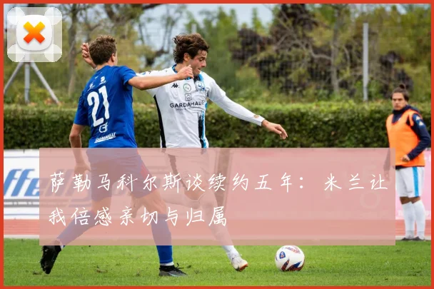 萨勒马科尔斯谈续约五年：米兰让我倍感亲切与归属