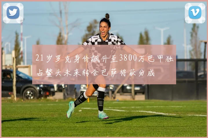 21岁罗克身价飙升至3800万巴甲独占鳌头未来转会巴萨将获分成