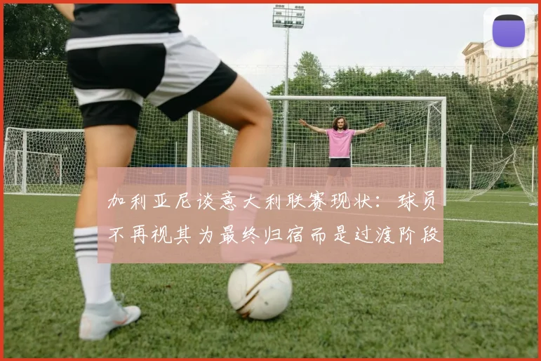 加利亚尼谈意大利联赛现状：球员不再视其为最终归宿而是过渡阶段