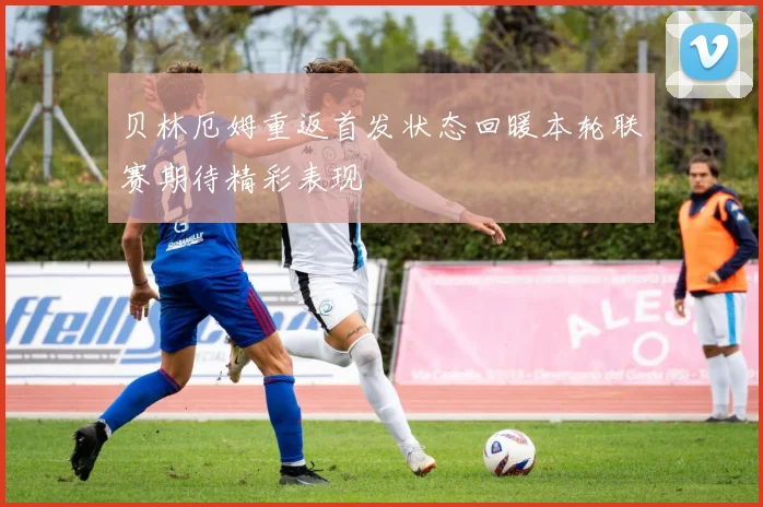 贝林厄姆重返首发状态回暖本轮联赛期待精彩表现